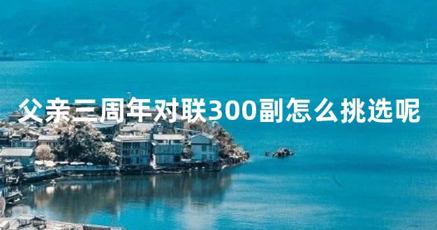 父亲三周年对联300副怎么挑选呢