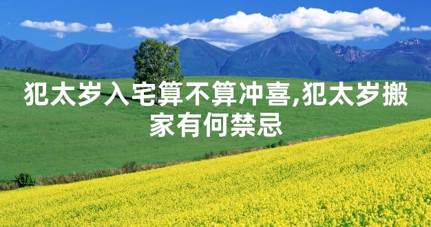 犯太岁入宅算不算冲喜,犯太岁搬家有何禁忌