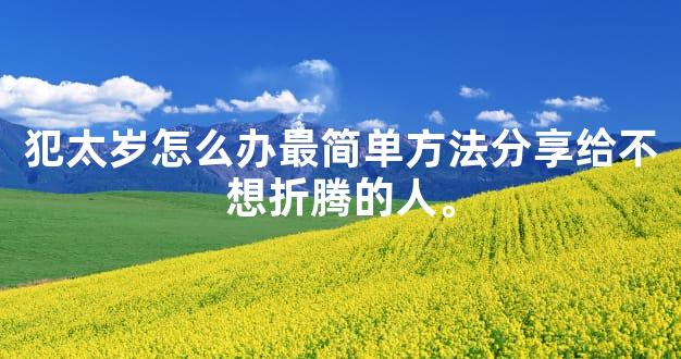 犯太岁怎么办最简单方法分享给不想折腾的人。