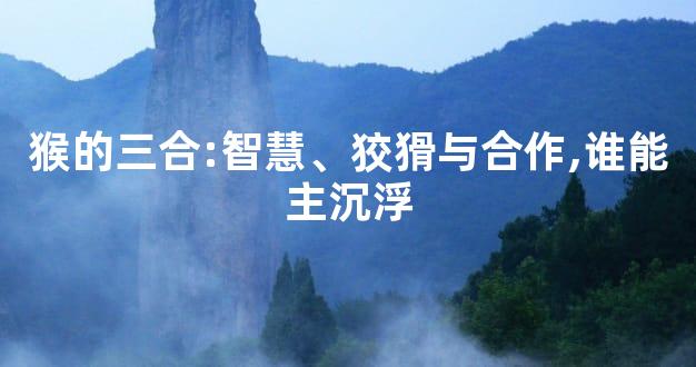 猴的三合:智慧、狡猾与合作,谁能主沉浮