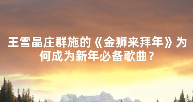 王雪晶庄群施的《金狮来拜年》为何成为新年必备歌曲？