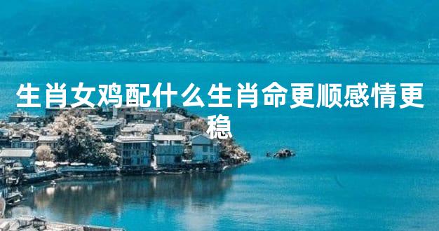 生肖女鸡配什么生肖命更顺感情更稳