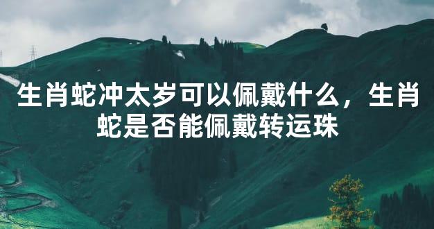 生肖蛇冲太岁可以佩戴什么，生肖蛇是否能佩戴转运珠