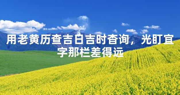 用老黄历查吉日吉时杳询，光盯宜字那栏差得远