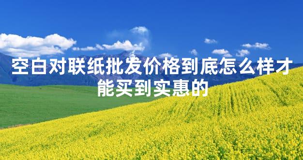 空白对联纸批发价格到底怎么样才能买到实惠的