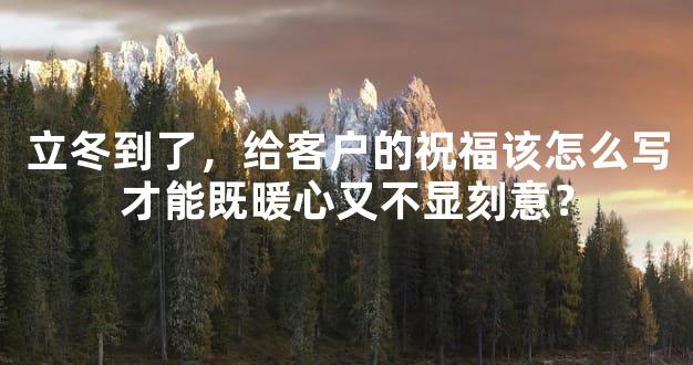立冬到了，给客户的祝福该怎么写才能既暖心又不显刻意？