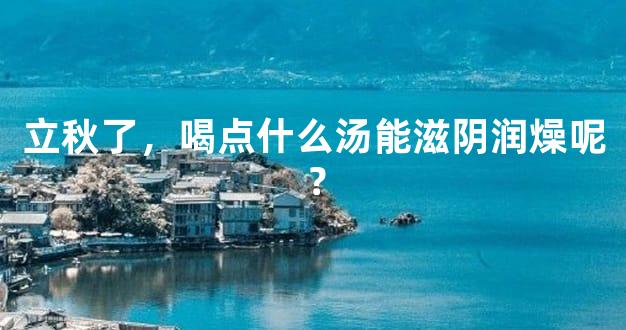 立秋了，喝点什么汤能滋阴润燥呢？