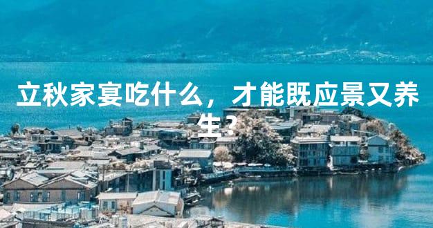立秋家宴吃什么，才能既应景又养生？