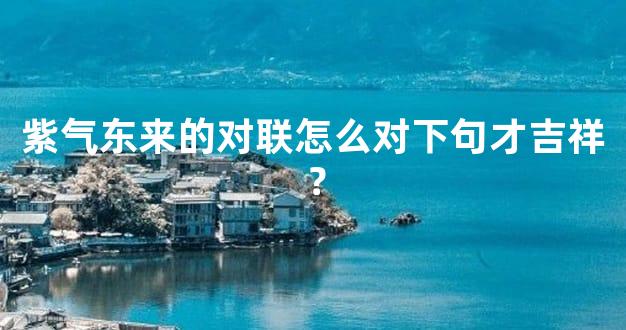 紫气东来的对联怎么对下句才吉祥？