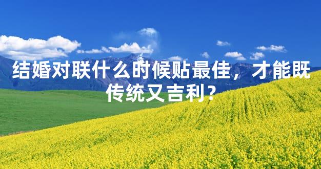 结婚对联什么时候贴最佳，才能既传统又吉利？