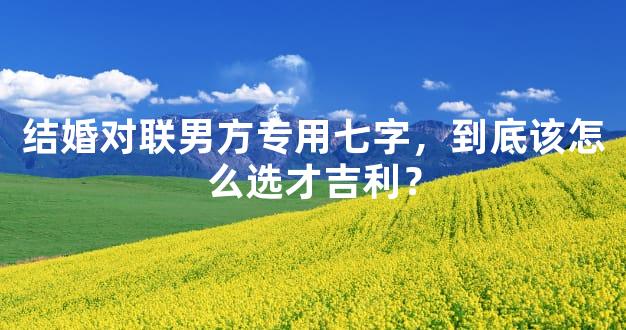 结婚对联男方专用七字，到底该怎么选才吉利？