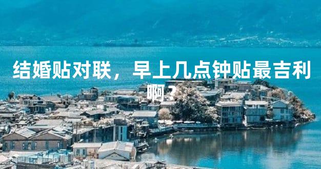 结婚贴对联，早上几点钟贴最吉利啊？