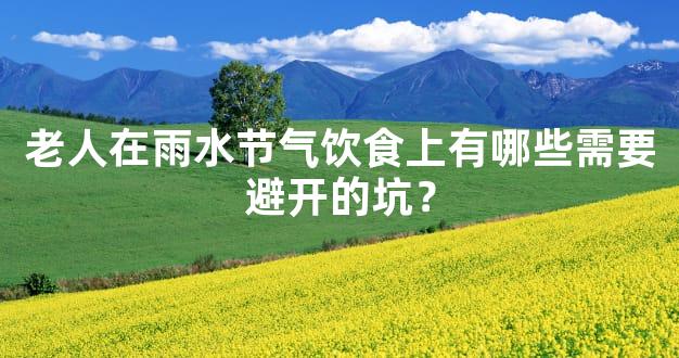 老人在雨水节气饮食上有哪些需要避开的坑？