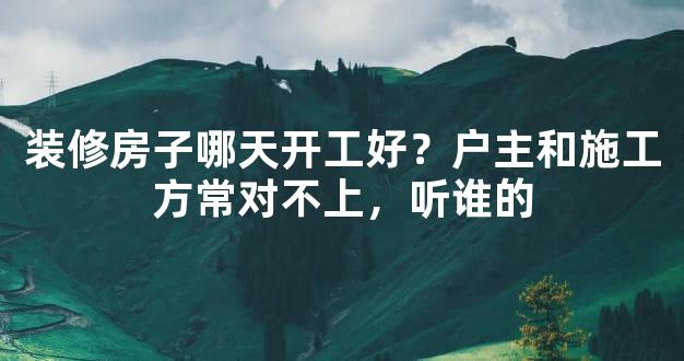 装修房子哪天开工好？户主和施工方常对不上，听谁的