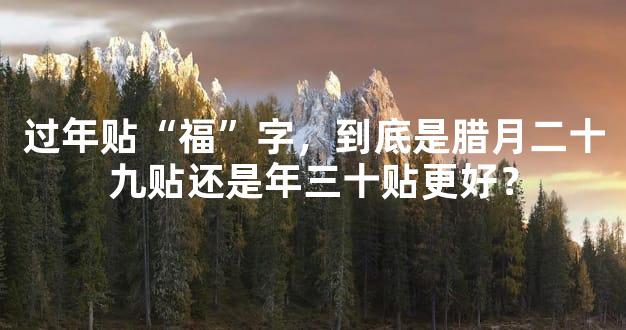 过年贴“福”字，到底是腊月二十九贴还是年三十贴更好？