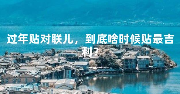 过年贴对联儿，到底啥时候贴最吉利？