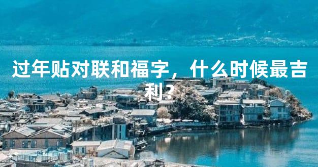 过年贴对联和福字，什么时候最吉利？