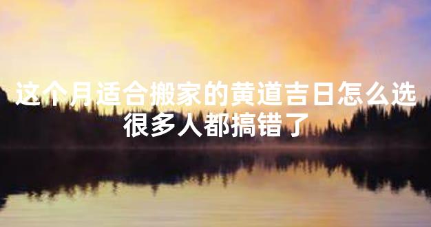 这个月适合搬家的黄道吉日怎么选很多人都搞错了