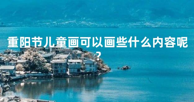 重阳节儿童画可以画些什么内容呢？