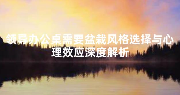 领导办公桌需要盆栽风格选择与心理效应深度解析