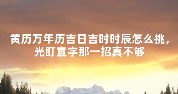 黄历万年历吉日吉时时辰怎么挑，光盯宜字那一招真不够