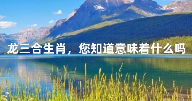 龙三合生肖，您知道意味着什么吗